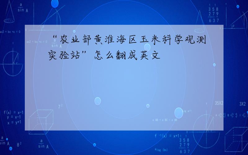 “农业部黄淮海区玉米科学观测实验站”怎么翻成英文