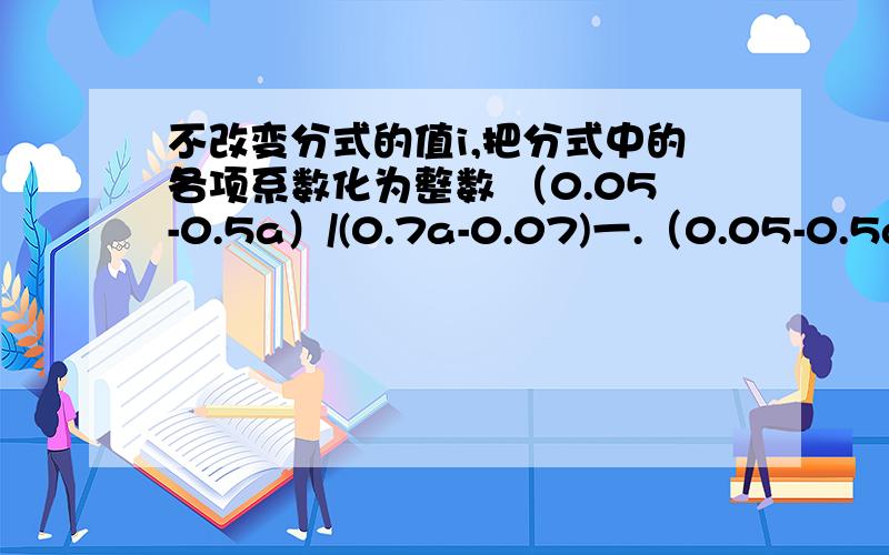 不改变分式的值i,把分式中的各项系数化为整数 （0.05-0.5a）/(0.7a-0.07)一.（0.05-0.5a）/(0.7a-0.07)＝ ＝二.（|1/3-1/2a）/(b-1/4)＝三.（5-1/2c）/（0.5b-0.2)＝第一个是两个等于号