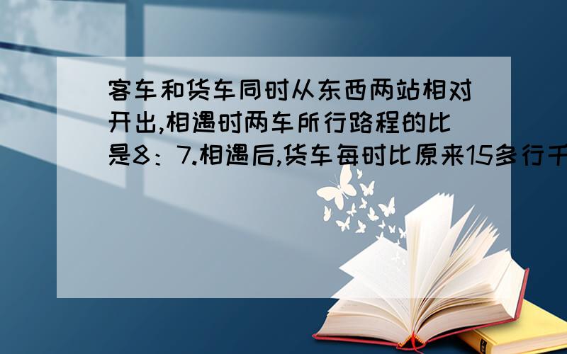 客车和货车同时从东西两站相对开出,相遇时两车所行路程的比是8：7.相遇后,货车每时比原来15多行千米,客车速度不变,这样两车同时到达西东两站,已知客车一共行了10小时.东西两地相距多少