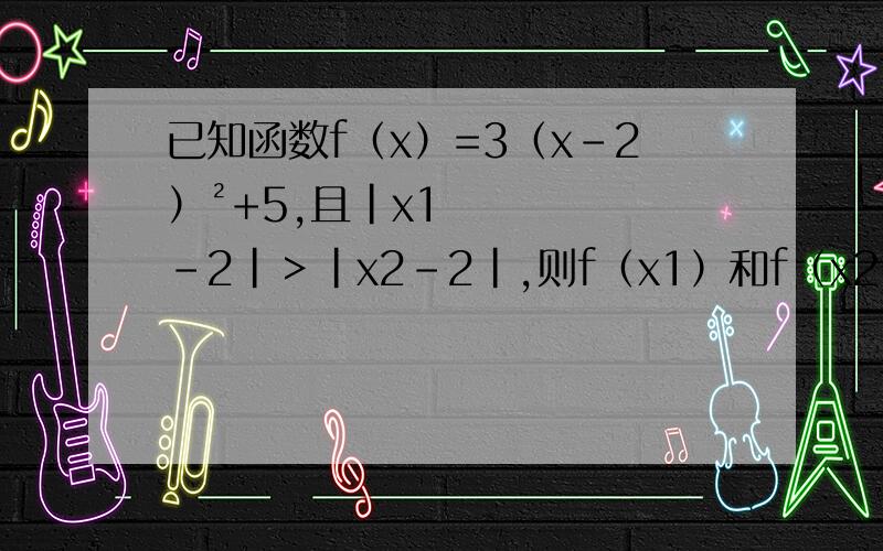 已知函数f（x）=3（x-2）²+5,且|x1－2|＞|x2-2|,则f（x1）和f（x2）谁大