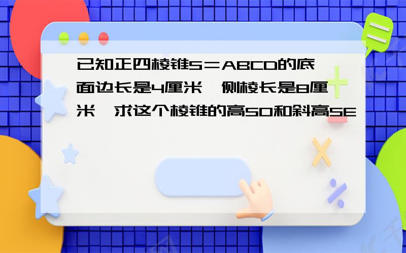 已知正四棱锥S＝ABCD的底面边长是4厘米,侧棱长是8厘米,求这个棱锥的高SO和斜高SE