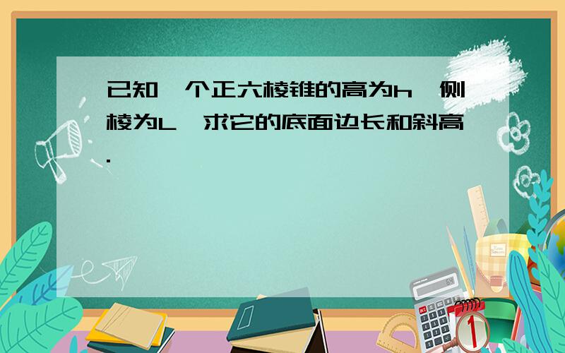 已知一个正六棱锥的高为h,侧棱为L,求它的底面边长和斜高.