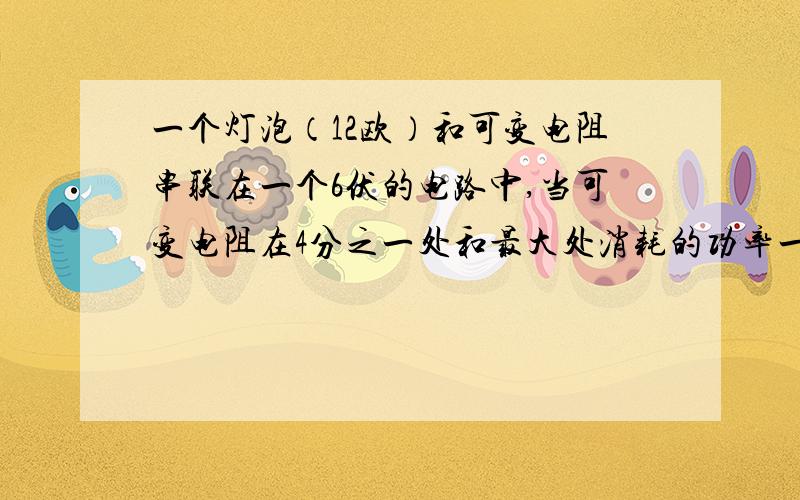 一个灯泡（12欧）和可变电阻串联在一个6伏的电路中,当可变电阻在4分之一处和最大处消耗的功率一样,求可变电阻的可调范围?