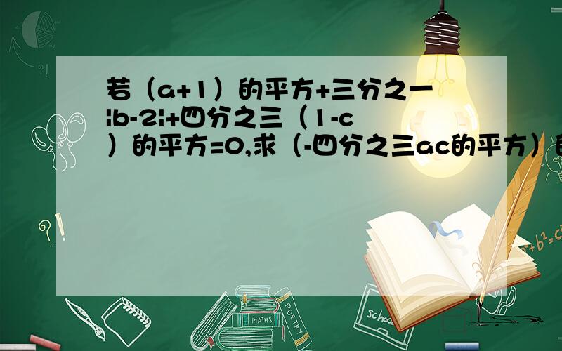 若（a+1）的平方+三分之一|b-2|+四分之三（1-c）的平方=0,求（-四分之三ac的平方）的立方除以（四分之九a的平方c的4次方）（-c的平方b）平方的值