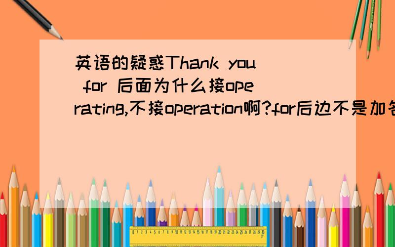 英语的疑惑Thank you for 后面为什么接operating,不接operation啊?for后边不是加名词吗?到底怎么回事啊?晕死了!