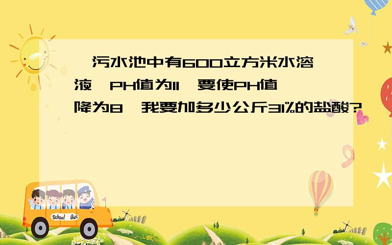 一污水池中有600立方米水溶液,PH值为11,要使PH值降为8,我要加多少公斤31%的盐酸?