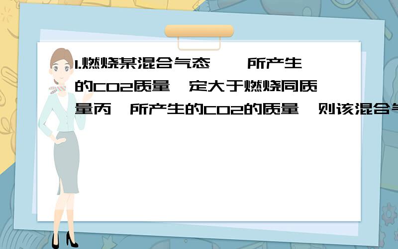 1.燃烧某混合气态烃,所产生的CO2质量一定大于燃烧同质量丙烯所产生的CO2的质量,则该混合气体是( ) A.丁烯、丙烯 B.乙炔、乙烯 C.乙炔、丙烷 D.乙烷、环丙烷 2.在某温度和压强下,将4g由3种单