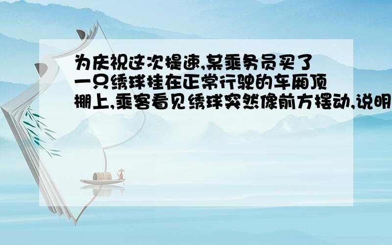 为庆祝这次提速,某乘务员买了一只绣球挂在正常行驶的车厢顶棚上,乘客看见绣球突然像前方摆动,说明列车正在 若绣球向右侧摆动说明列车正在