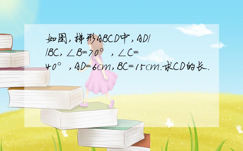 如图,梯形ABCD中,AD//BC,∠B=70°,∠C=40°,AD=6cm,BC=15cm.求CD的长.