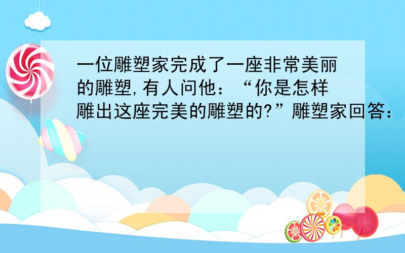 一位雕塑家完成了一座非常美丽的雕塑,有人问他：“你是怎样雕出这座完美的雕塑的?”雕塑家回答：“这座雕像原来就在那里,我只是将它多余的边边角角去掉而已.”其实,在人生中,你就是