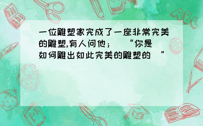 一位雕塑家完成了一座非常完美的雕塑,有人问他；\“你是 如何雕出如此完美的雕塑的\”