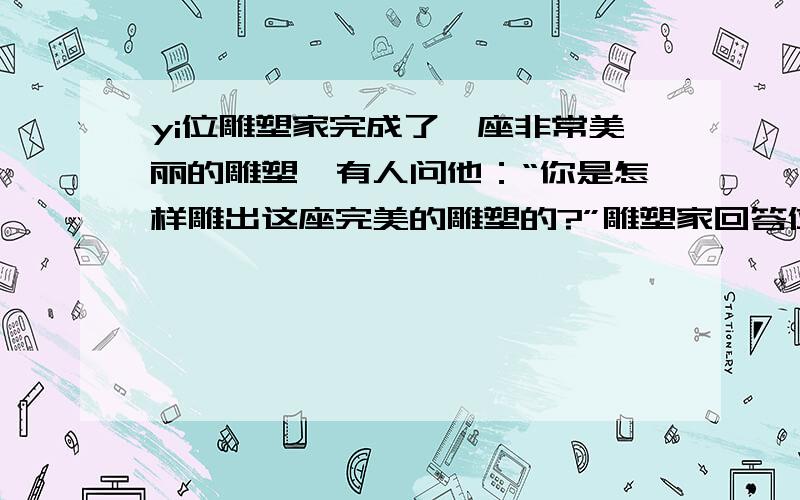 yi位雕塑家完成了一座非常美丽的雕塑,有人问他：“你是怎样雕出这座完美的雕塑的?”雕塑家回答位雕塑家完成了一座非常美丽的雕塑,有人问他：“你是怎样雕出这座完美的雕塑的?”雕塑