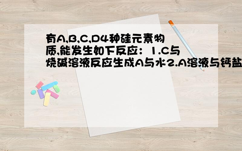 有A,B,C,D4种硅元素物质,能发生如下反应：1.C与烧碱溶液反应生成A与水2.A溶液与钙盐发生反应生成白色沉淀D3.B在空气中燃烧生成C4.C在高温下与碳酸钙反应生成D和一种气体5.C在高温下与碳反应