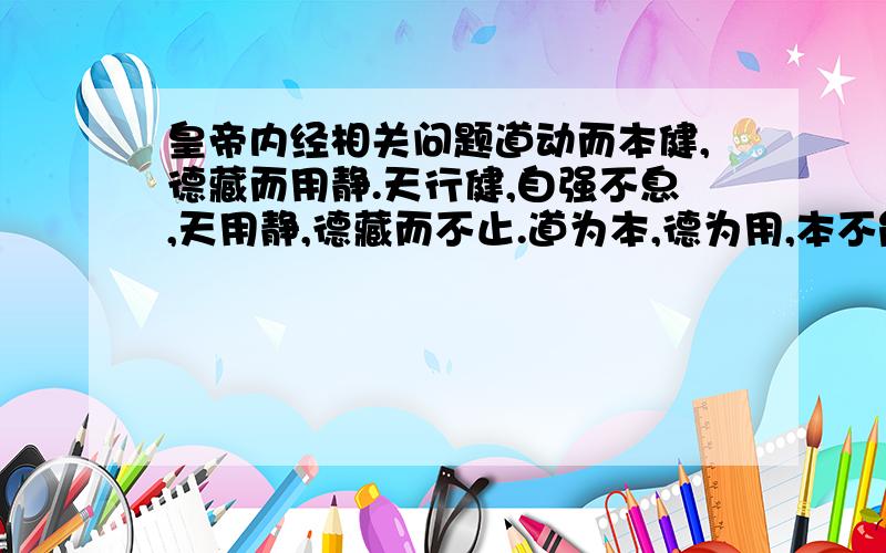 皇帝内经相关问题道动而本健,德藏而用静.天行健,自强不息,天用静,德藏而不止.道为本,德为用,本不能弱,德不可强,用静则无穷,