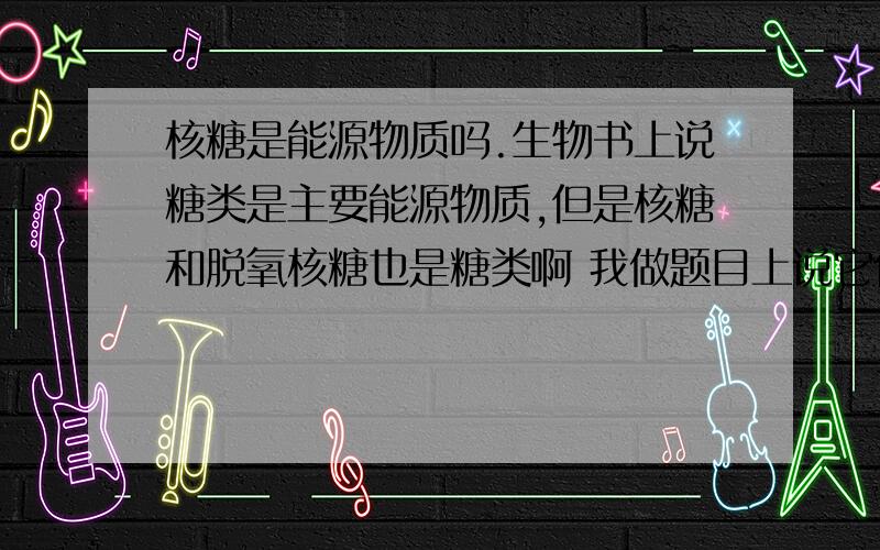 核糖是能源物质吗.生物书上说糖类是主要能源物质,但是核糖和脱氧核糖也是糖类啊 我做题目上说它们不是