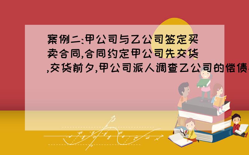 案例二:甲公司与乙公司签定买卖合同,合同约定甲公司先交货,交货前夕,甲公司派人调查乙公司的偿债能力,有确切材料证明乙公司负债累累,根本不能按时支付付款,甲公司遂暂时不向乙公司交