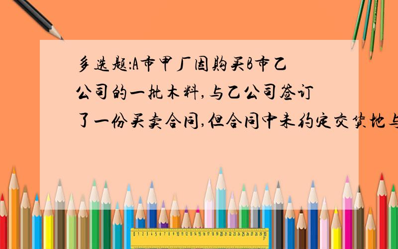 多选题：A市甲厂因购买B市乙公司的一批木料,与乙公司签订了一份买卖合同,但合同中未约定交货地与付款地则下列正确的有（ ）A、A市为交货地 B.B市为交货地 C、A市为付款地 D.B市为付款地