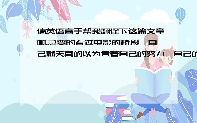 请英语高手帮我翻译下这篇文章啊.急要的看过电影的桥段,自己就天真的以为凭着自己的努力,自己的恒心可以去改变一个人,虽然知道她爸爸都无法改变她的,凭什么我可以改变,但是总是相信