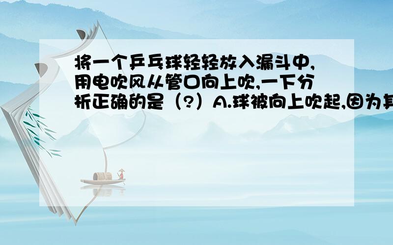 将一个乒乓球轻轻放入漏斗中,用电吹风从管口向上吹,一下分析正确的是（?）A.球被向上吹起,因为其下方气体流速大,压强大.B.球被向上吹起,因为其下方气体流速大,压强小.C.球不会被向上吹