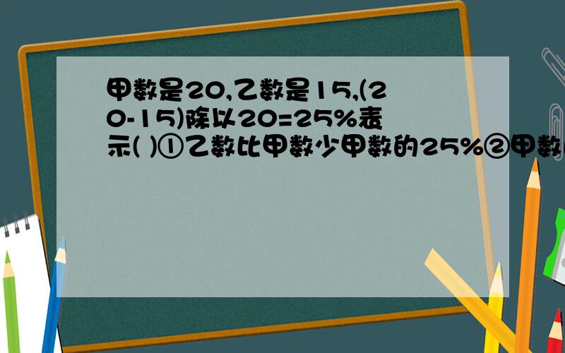 甲数是20,乙数是15,(20-15)除以20=25%表示( )①乙数比甲数少甲数的25%②甲数比乙数多乙数的25%③乙数是甲数的25%