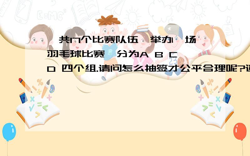 一共17个比赛队伍,举办一场羽毛球比赛,分为A B C D 四个组.请问怎么抽签才公平合理呢?还有我想设计一一共17个比赛队伍,一个队伍5个人,3男两女.举办一场羽毛球比赛,队伍分为A B C D 四个组.去