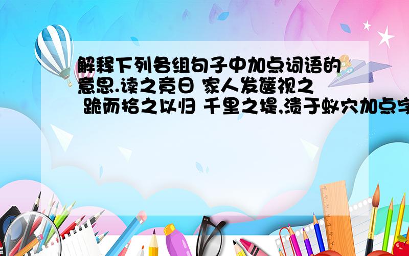 解释下列各组句子中加点词语的意思.读之竟日 家人发箧视之 跪而拾之以归 千里之堤,溃于蚁穴加点字都是【之】