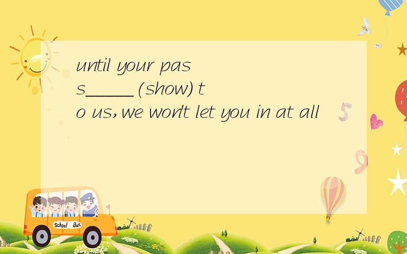 until your pass_____(show) to us,we won't let you in at all