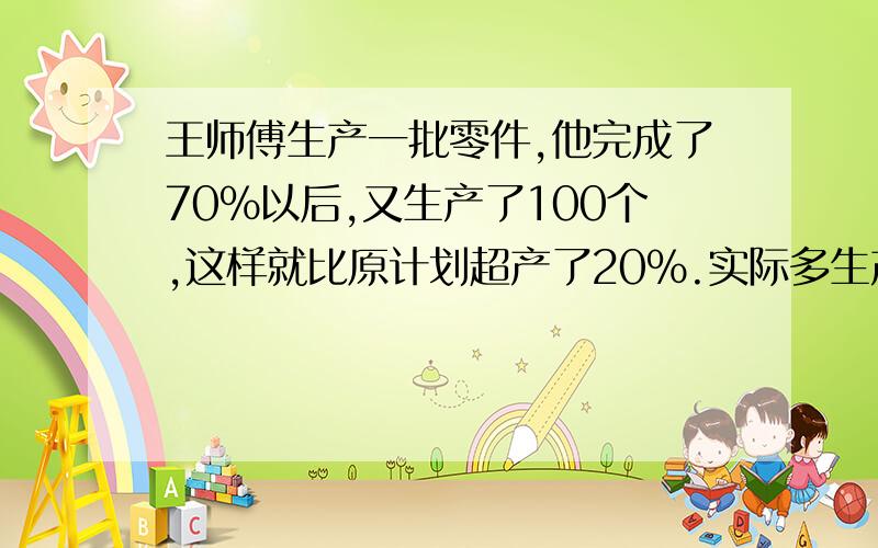 王师傅生产一批零件,他完成了70%以后,又生产了100个,这样就比原计划超产了20%.实际多生产零件多少个?