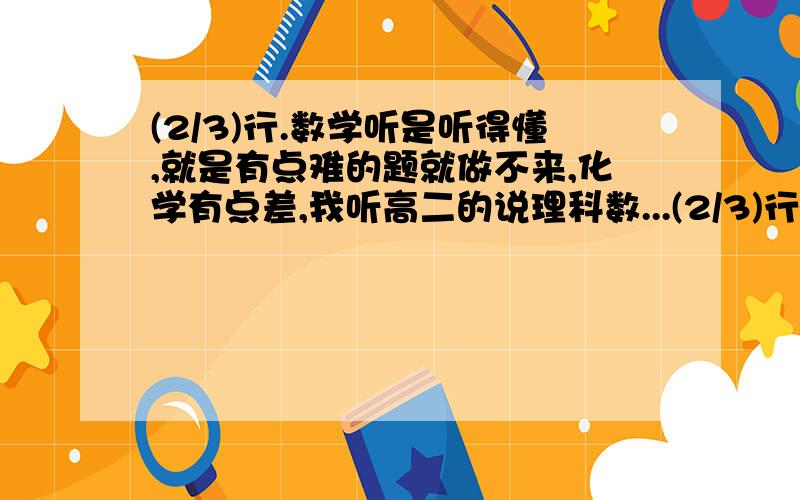 (2/3)行.数学听是听得懂,就是有点难的题就做不来,化学有点差,我听高二的说理科数...(2/3)行.数学听是听得懂,就是有点难的题就做不来,化学有点差,我听高二的说理科数学很难,我想过选理科,