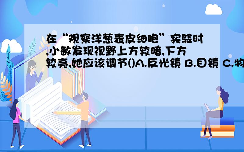 在“观察洋葱表皮细胞”实验时,小敏发现视野上方较暗,下方较亮,她应该调节()A.反光镜 B.目镜 C.物镜 D.细准焦螺旋.主要问一下,为什么是反光镜,而不是目镜、物镜或者是细准焦螺旋?