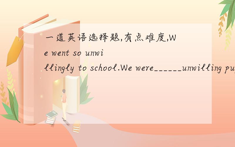 一道英语选择题,有点难度,We went so unwillingly to school.We were______unwilling pupils.A.such B.so C.so much D.such an 我想选B,so修饰unwilling为什么不行呢He is a such handsome boy.He is such a handsome boy.这两个哪个才正