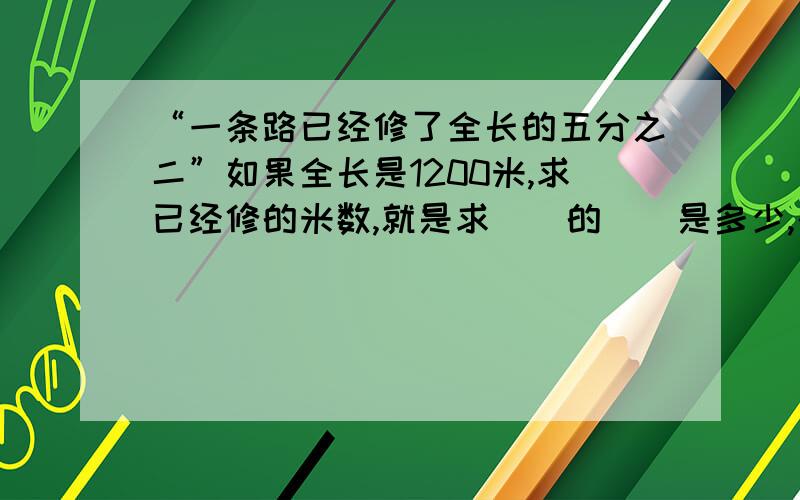 “一条路已经修了全长的五分之二”如果全长是1200米,求已经修的米数,就是求（）的（）是多少,列式为