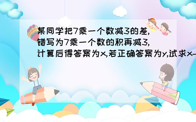 某同学把7乘一个数减3的差,错写为7乘一个数的积再减3,计算后得答案为x,若正确答案为y,试求x-y的值