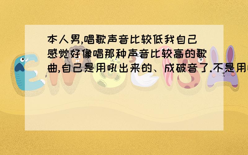 本人男,唱歌声音比较低我自己感觉好像唱那种声音比较高的歌曲,自己是用吼出来的、成破音了.不是用唱出来的.我自己感觉高音的我唱不上去,用吼的那就不算是唱了.有什么歌曲或者歌手唱