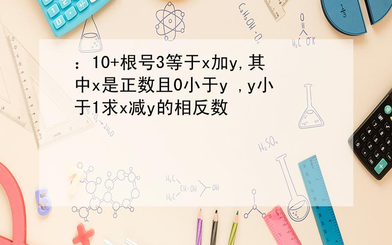 ：10+根号3等于x加y,其中x是正数且0小于y ,y小于1求x减y的相反数