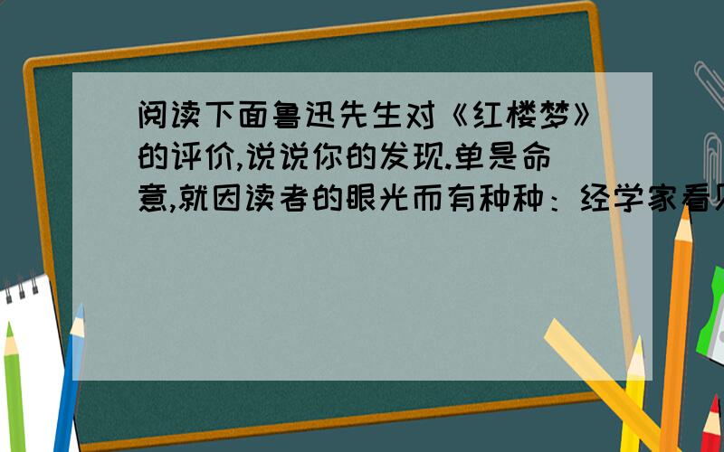 阅读下面鲁迅先生对《红楼梦》的评价,说说你的发现.单是命意,就因读者的眼光而有种种：经学家看见《易》,道学家看见淫,才子看见缠绵,革命家看见排满,流言家看见宫闱秘事.由这段话我