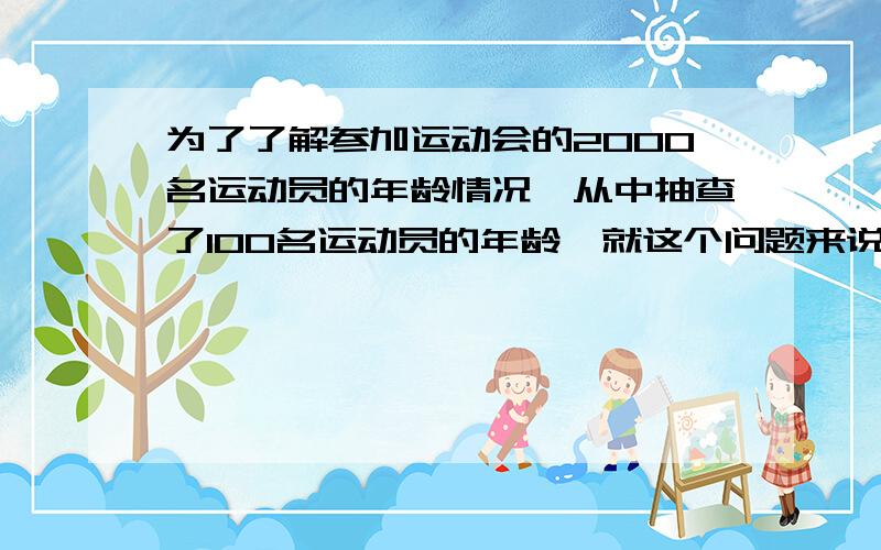 为了了解参加运动会的2000名运动员的年龄情况,从中抽查了100名运动员的年龄,就这个问题来说,下列说法正确有：(1)在这个问题中,可以采用全面调查,也可以用抽样调查 （2）2000名运动员是总