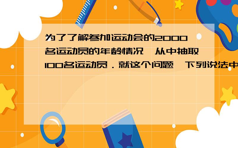 为了了解参加运动会的2000名运动员的年龄情况,从中抽取100名运动员．就这个问题,下列说法中正确的有（ ）.①2000名运动员是总体；②所抽取的100名运动员是一个样本；③所抽取的100名运动