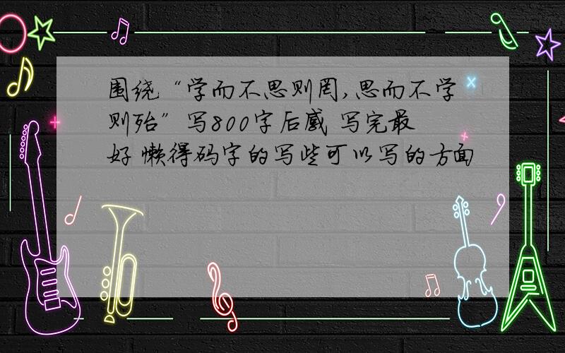 围绕“学而不思则罔,思而不学则殆”写800字后感 写完最好 懒得码字的写些可以写的方面