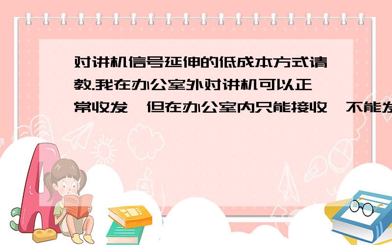 对讲机信号延伸的低成本方式请教.我在办公室外对讲机可以正常收发,但在办公室内只能接收,不能发出,只有一墙之隔.对讲机是手持对讲机（8w机）.是否可以通过用对讲馈线50-5（或者视频线7