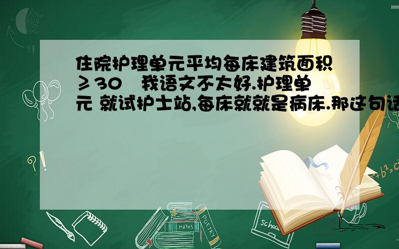 住院护理单元平均每床建筑面积≥30㎡我语文不太好.护理单元 就试护士站,每床就就是病床.那这句话怎么理解