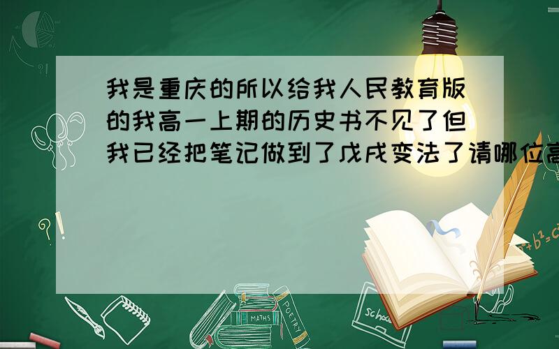 我是重庆的所以给我人民教育版的我高一上期的历史书不见了但我已经把笔记做到了戊戌变法了请哪位高手给我这以后的笔记要完整的