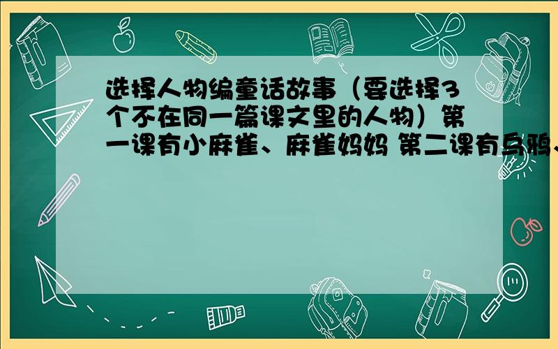 选择人物编童话故事（要选择3个不在同一篇课文里的人物）第一课有小麻雀、麻雀妈妈 第二课有乌鸦、喜鹊、鸟王孔雀 第三课有没头脑、不高兴 第四课有大拇指汤姆、国王、补锅匠 第五