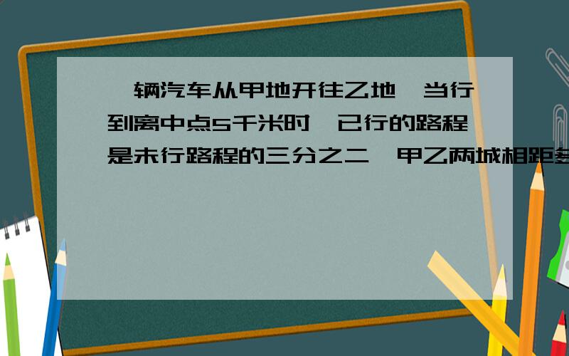 一辆汽车从甲地开往乙地,当行到离中点5千米时,已行的路程是未行路程的三分之二,甲乙两城相距多少千米写算式