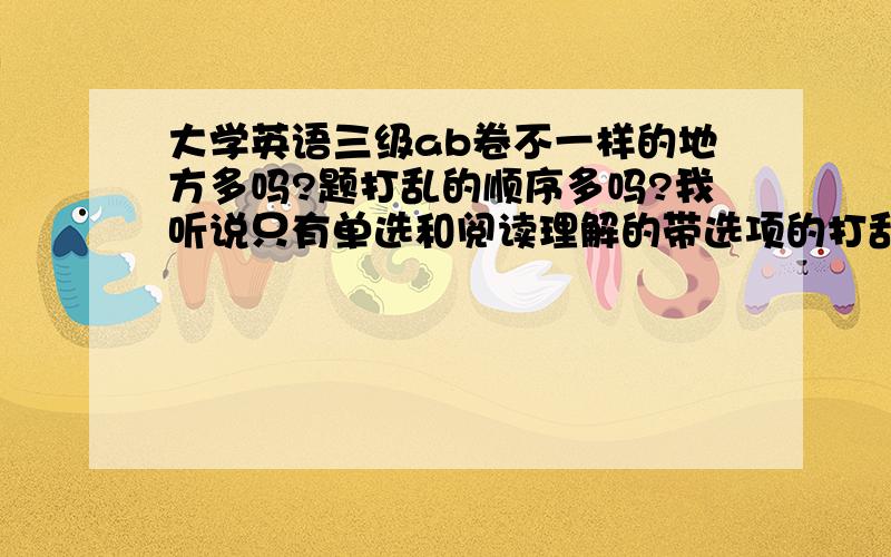 大学英语三级ab卷不一样的地方多吗?题打乱的顺序多吗?我听说只有单选和阅读理解的带选项的打乱了,其他的都一样是真的吗?我问的2011年12月18号的英语三级，是ab小卷，不是AB级卷