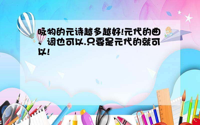 咏物的元诗越多越好!元代的曲、词也可以.只要是元代的就可以!