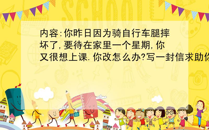 内容:你昨日因为骑自行车腿摔坏了,要待在家里一个星期,你又很想上课.你改怎么办?写一封信求助你的网友要回答