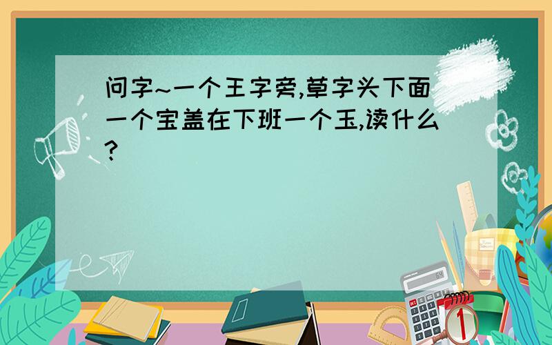 问字~一个王字旁,草字头下面一个宝盖在下班一个玉,读什么?