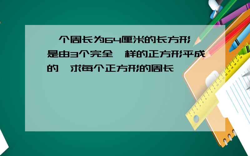 一个周长为64厘米的长方形,是由3个完全一样的正方形平成的,求每个正方形的周长