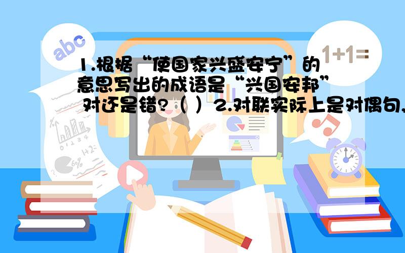 1.根据“使国家兴盛安宁”的意思写出的成语是“兴国安邦” 对还是错?（ ）2.对联实际上是对偶句,它最明显的特点是对仗工整.对还是错?（ ） 3.《我的伯父鲁迅》结尾“他为自己想得很少,